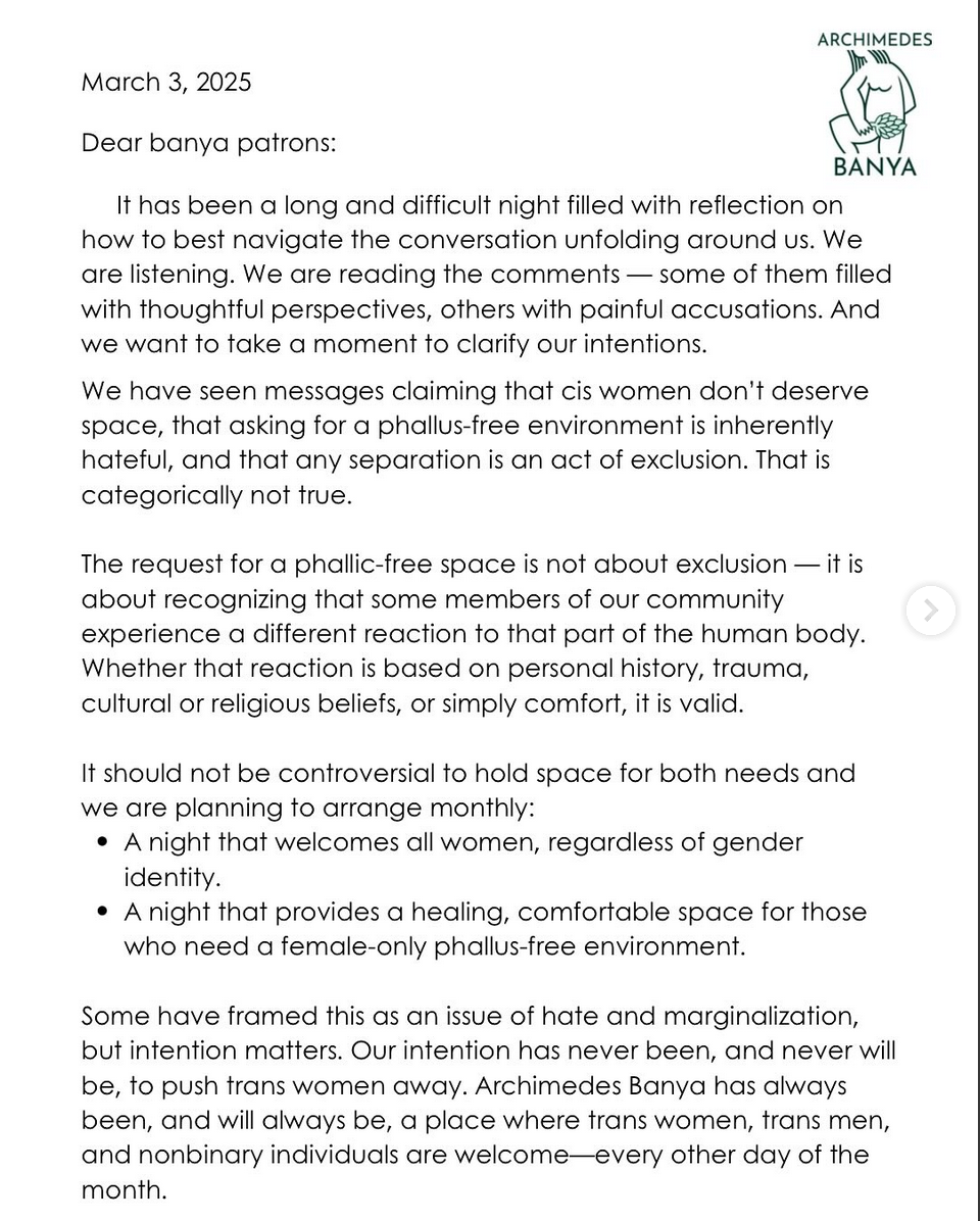 Banya’s press statement: reads “March 3, 2025 Dear banya patrons: It has been a long and difficult night filled with reflection on how to best navigate the conversation unfolding around us. We are listening. We are reading the comments – some of them filled with thoughtful perspectives, others with painful accusations. And we want to take a moment co clarify our intentions. We have seen messages that cis women don’t deserve space, that asking for a phallus-free environemnt is inherently hateful, and that any separation is an act of exclusion. That is categorically not true. The request for a phallic-free space is not about exclusion – it is about recognizing that some members of our community experience a different reaction to that part of the human body. Whether that reaction is based on personal history, trauma, cultural or religious beliefs, or simply comfort, it is valid. It should not be controversial to hold space for both needs and we are planning to arrange monthly: A night that welcomes all women, regardless of gender identity. A night that provides a healing, comfortable space for those who need a female-only phallus-free environment. Some have framed this as an issue of marginalization, but intention matters. Our intention has never been, and never will be, to push trans women away. Archimedes Banya has always been, and will always be, a place where trans women, trans men, and nonbinary individuals are welcome–every other day of the month”