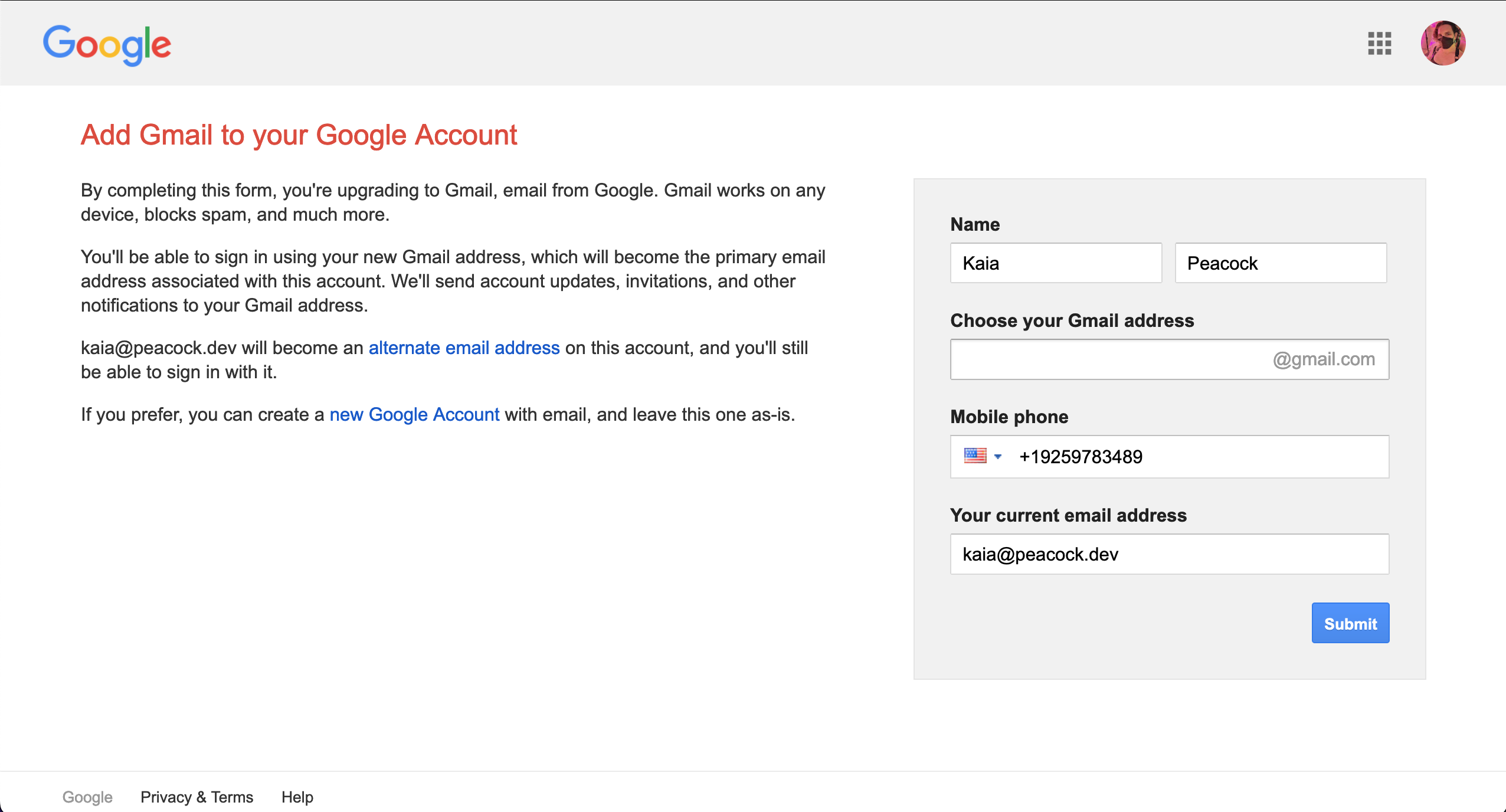 deceitful lies from gmail. Reads:  Add Gmail to your Google Account. By completing this form, you're upgrading to Gmail, email from Google. Gmail works on any device, blocks spam, and much more. You'll be able to sign in using your new Gmail address, which will become the primary email address associated with this account. We'll send account updates, invitations, and other notifications to your Gmail address. kaia@peacock.dev will become an alternate email address on this account, and you'll still be able to sign in with it. If you prefer, you can create a new Google Account with email, and leave this one as-is.